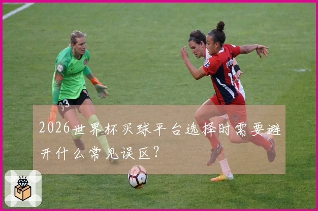 2026世界杯买球平台选择时需要避开什么常见误区？