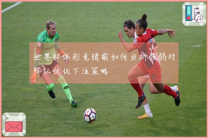 世界杯体彩竞猜前如何分析强弱对阵以优化下注策略